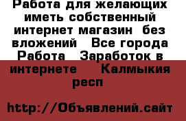  Работа для желающих иметь собственный интернет магазин, без вложений - Все города Работа » Заработок в интернете   . Калмыкия респ.